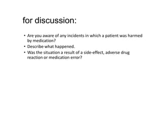 for discussion:
• Are you aware of any incidents in which a patient was harmed
by medication?
• Describe what happened.
• Was the situation a result of a side-effect, adverse drug
reaction or medication error?
 