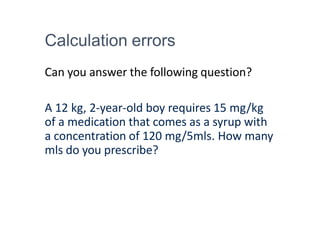Calculation errors
Can you answer the following question?
A 12 kg, 2-year-old boy requires 15 mg/kg
of a medication that comes as a syrup with
a concentration of 120 mg/5mls. How many
mls do you prescribe?
 