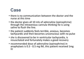 Case
• there is no communication between the doctor and the
nurse at this time
• the doctor gives all 10 mls of adrenaline (epinephrine)
through the intravenous cannula thinking he is using
saline to flush the line.
• the patient suddenly feels terrible, anxious, becomes
tachycardic and then becomes unconscious with no pulse
• she is discovered to be in ventricular tachycardia, is
resuscitated and fortunately makes a good recovery
• recommended dose of adrenaline (epinephrine) in
anaphylaxis is 0.3 - 0.5 mg IM, this patient received 1mg
IV
 