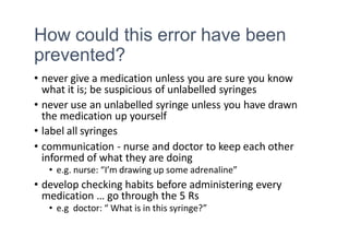 How could this error have been
prevented?
• never give a medication unless you are sure you know
what it is; be suspicious of unlabelled syringes
• never use an unlabelled syringe unless you have drawn
the medication up yourself
• label all syringes
• communication - nurse and doctor to keep each other
informed of what they are doing
• e.g. nurse: “I’m drawing up some adrenaline”
• develop checking habits before administering every
medication … go through the 5 Rs
• e.g doctor: “ What is in this syringe?”
 