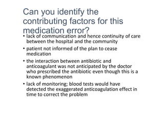 Can you identify the
contributing factors for this
medication error?
• lack of communication and hence continuity of care
between the hospital and the community
• patient not informed of the plan to cease
medication
• the interaction between antibiotic and
anticoagulant was not anticipated by the doctor
who prescribed the antibiotic even though this is a
known phenomenon
• lack of monitoring; blood tests would have
detected the exaggerated anticoagulation effect in
time to correct the problem
 