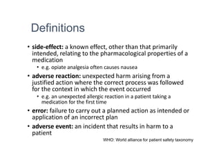 Definitions
• side-effect: a known effect, other than that primarily
intended, relating to the pharmacological properties of a
medication
• e.g. opiate analgesia often causes nausea
• adverse reaction: unexpected harm arising from a
justified action where the correct process was followed
for the context in which the event occurred
• e.g. an unexpected allergic reaction in a patient taking a
medication for the first time
• error: failure to carry out a planned action as intended or
application of an incorrect plan
• adverse event: an incident that results in harm to a
patient
WHO: World alliance for patient safety taxonomy
 