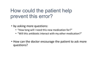 How could the patient help
prevent this error?
• by asking more questions:
• “How long will I need this new medication for?”
• “Will this antibiotic interact with my other medication?”
• How can the doctor encourage the patient to ask more
questions?
 