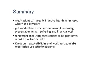 Summary
• medications can greatly improve health when used
wisely and correctly
• yet, medication error is common and is causing
preventable human suffering and financial cost
• remember that using medications to help patients
is not a risk-free activity
• Know our responsibilities and work hard to make
medication use safe for patients
 