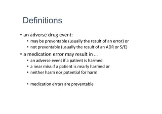 Definitions
• an adverse drug event:
• may be preventable (usually the result of an error) or
• not preventable (usually the result of an ADR or S/E)
• a medication error may result in …
• an adverse event if a patient is harmed
• a near miss if a patient is nearly harmed or
• neither harm nor potential for harm
• medication errors are preventable
 