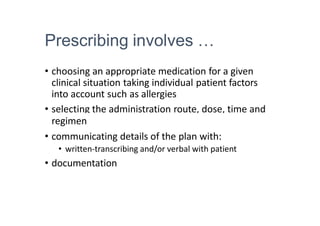 Prescribing involves …
• choosing an appropriate medication for a given
clinical situation taking individual patient factors
into account such as allergies
• selecting the administration route, dose, time and
regimen
• communicating details of the plan with:
• written-transcribing and/or verbal with patient
• documentation
 