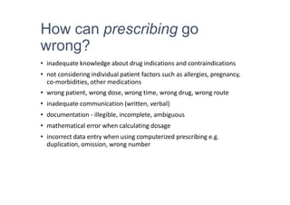 How can prescribing go
wrong?
• inadequate knowledge about drug indications and contraindications
• not considering individual patient factors such as allergies, pregnancy,
co-morbidities, other medications
• wrong patient, wrong dose, wrong time, wrong drug, wrong route
• inadequate communication (written, verbal)
• documentation - illegible, incomplete, ambiguous
• mathematical error when calculating dosage
• incorrect data entry when using computerized prescribing e.g.
duplication, omission, wrong number
 
