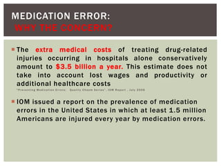 MEDICATION ERROR:
WHY THE CONCERN?
 The extra medical costs of treating drug-related
injuries occurring in hospitals alone conservatively
amount to $3.5 billion a year. This estimate does not
take into account lost wages and productivity or
additional healthcare costs
" P r e v e n t i n g M e d i c a t i o n E r r o r s : Q u a l i t y C h a s m S e r i e s ” , I O M R e p o r t , J u l y 2 0 0 6
 IOM issued a report on the prevalence of medication
errors in the United States in which at least 1.5 million
Americans are injured every year by medication errors.
 