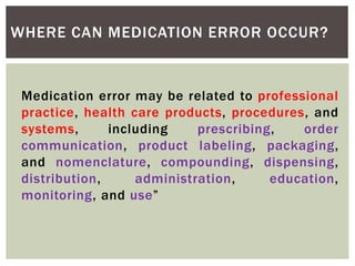 WHERE CAN MEDICATION ERROR OCCUR?
Medication error may be related to professional
practice, health care products, procedures, and
systems, including prescribing, order
communication, product labeling, packaging,
and nomenclature, compounding, dispensing,
distribution, administration, education,
monitoring, and use”
 