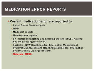 MEDICATION ERROR REPORTS
 Current medication error are reported to:
 United States Pharmacopeia
 ISMP
 Medwatch reports
 Manufacturer reports
 UK : National Reporting and Learning System (NRLS), National
Patient Safety Agency (NPSA)
 Australia : NSW Health Incident Information Management
System(IIMS), Queensland Health Clinical Incident Information
System (PRIME CI) in Queensland
 Malaysia : MERS
 