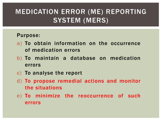 MEDICATION ERROR (ME) REPORTING
SYSTEM (MERS)
Purpose:
a) To obtain information on the occurrence
of medication errors
b) To maintain a database on medication
errors
c) To analyse the report
d) To propose remedial actions and monitor
the situations
e) To minimize the reoccurrence of such
errors
 
