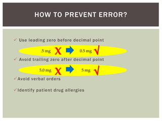 HOW TO PREVENT ERROR?
 Use leading zero before decimal point
 Avoid trailing zero after decimal point
Avoid verbal orders
Identify patient drug allergies
.5 mg 0.5 mg
X √
5.0 mg 5 mg
X √
 
