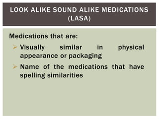 LOOK ALIKE SOUND ALIKE MEDICATIONS
(LASA)
Medications that are:
 Visually similar in physical
appearance or packaging
 Name of the medications that have
spelling similarities
 