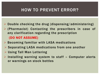 HOW TO PREVENT ERROR?
 Double checking the drug (dispensing/administering)
 (Pharmacist) Contacting the prescribers in case of
any clarification regarding the prescription
(DO NOT ASSUME)
 Becoming familiar with LASA medications
 Separating LASA medications from one another
 Using Tall Man Lettering
 Installing warning system to staff – Computer alerts
or warnings on stock bottles
 