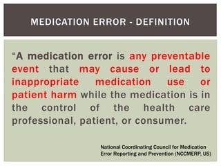 MEDICATION ERROR - DEFINITION
“A medication error is any preventable
event that may cause or lead to
inappropriate medication use or
patient harm while the medication is in
the control of the health care
professional, patient, or consumer.
National Coordinating Council for Medication
Error Reporting and Prevention (NCCMERP, US)
 