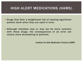 HIGH ALERT MEDICATIONS (HAMS)
 Drugs that bear a heightened risk of causing significant
patient harm when they are used in error.
 Although mistakes may or may not be more common
with these drugs, the consequences of an error are
clearly more devastating to patients.
Institute for Safe Medication Practice (ISMP)
 