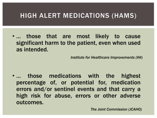 HIGH ALERT MEDICATIONS (HAMS)
• … those that are most likely to cause
significant harm to the patient, even when used
as intended.
• … those medications with the highest
percentage of, or potential for, medication
errors and/or sentinel events and that carry a
high risk for abuse, errors or other adverse
outcomes.
Institute for Healthcare Improvements (IHI)
The Joint Commission (JCAHO)
 