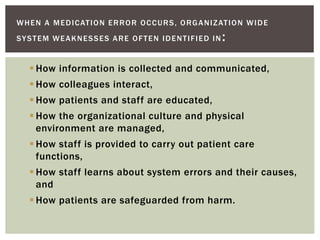 WHEN A MEDICATION ERROR OCCURS, ORGANIZATION WIDE
SYSTEM WEAKNESSES ARE OFTEN IDENTIFIED IN :
 How information is collected and communicated,
 How colleagues interact,
 How patients and staff are educated,
 How the organizational culture and physical
environment are managed,
 How staff is provided to carry out patient care
functions,
 How staff learns about system errors and their causes,
and
 How patients are safeguarded from harm.
 