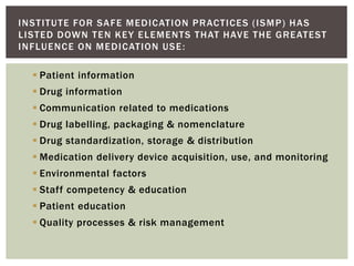  Patient information
 Drug information
 Communication related to medications
 Drug labelling, packaging & nomenclature
 Drug standardization, storage & distribution
 Medication delivery device acquisition, use, and monitoring
 Environmental factors
 Staff competency & education
 Patient education
 Quality processes & risk management
INSTITUTE FOR SAFE MEDICATION PRACTICES (ISMP) HAS
LISTED DOWN TEN KEY ELEMENTS THAT HAVE THE GREATEST
INFLUENCE ON MEDICATION USE:
 