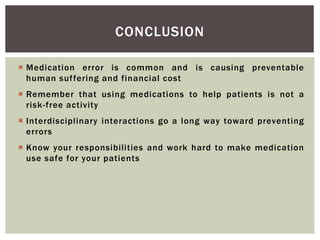 CONCLUSION
 Medication error is common and is causing preventable
human suffering and financial cost
 Remember that using medications to help patients is not a
risk-free activity
 Interdisciplinary interactions go a long way toward preventing
errors
 Know your responsibilities and work hard to make medication
use safe for your patients
 