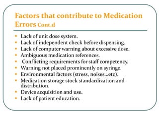 Factors that contribute to Medication
Errors Cont,d
 Lack of unit dose system.
 Lack of independent check before dispensing.
 Lack of computer warning about excessive dose.
 Ambiguous medication references.
 Conflicting requirements for staff competency.
 Warning not placed prominently on syringe.
 Environmental factors (stress, noises…etc).
 Medication storage stock standardization and
distribution.
 Device acquisition and use.
 Lack of patient education.
 