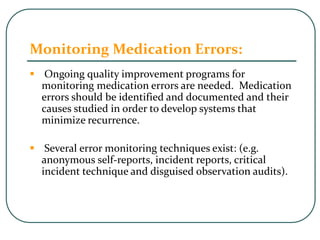 Monitoring Medication Errors:
 Ongoing quality improvement programs for
monitoring medication errors are needed. Medication
errors should be identified and documented and their
causes studied in order to develop systems that
minimize recurrence.
 Several error monitoring techniques exist: (e.g.
anonymous self-reports, incident reports, critical
incident technique and disguised observation audits).
 