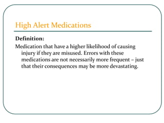 High Alert Medications
Definition:
Medication that have a higher likelihood of causing
injury if they are misused. Errors with these
medications are not necessarily more frequent – just
that their consequences may be more devastating.
 