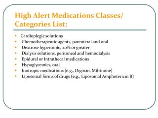 High Alert Medications Classes/
Categories List:
 Cardioplegic solutions
 Chemotherapeutic agents, parenteral and oral
 Dextrose hypertonic, 20% or greater
 Dialysis solutions, peritoneal and hemodialysis
 Epidural or Intrathecal medications
 Hypoglycemics, oral
 Inotropic medications (e.g., Digoxin, Milrinone)
 Liposomal forms of drugs (e.g., Liposomal Amphotericin B)
 