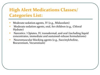 High Alert Medications Classes/
Categories List:
 Moderate sedation agents, IV (e.g., Midazolam)
 Moderate sedation agents, oral, for children (e.g., Chloral
Hydrate)
 Narcotics / Opiates, IV, transdermal, and oral (including liquid
concentrates, immediate and sustained-release formulations)
 Neuromuscular blocking agents (e.g., Succinylcholine,
Rocuronium, Vecuronium)
 