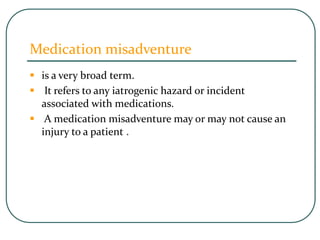 Medication misadventure
 is a very broad term.
 It refers to any iatrogenic hazard or incident
associated with medications.
 A medication misadventure may or may not cause an
injury to a patient .
 
