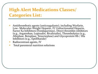 High Alert Medications Classes/
Categories List:
 Antithrombotic agents (anticoagulants), including Warfarin,
Low- Molecular-Weight Heparin, IV Unfractionated Heparin,
Factor Xa Inhibitors (Fondaparinux), Direct thrombin inhibitors
(e.g., Argatroban, Lepirudin, Bivalirudin), Thrombolytics (e.g.,
Alteplase, Reteplase, Tenecteplase) and Glycoprotein IIb / IIIa
Inhibitors (e.g., Eptifibatide)
 Radiocontrast agents, IV
 Total parenteral nutrition solutions
 