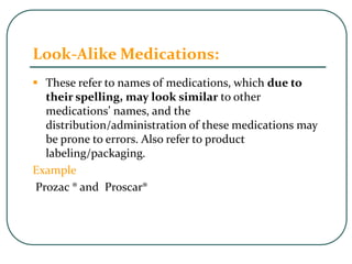 Look-Alike Medications:
 These refer to names of medications, which due to
their spelling, may look similar to other
medications’ names, and the
distribution/administration of these medications may
be prone to errors. Also refer to product
labeling/packaging.
Example
Prozac ® and Proscar®
 