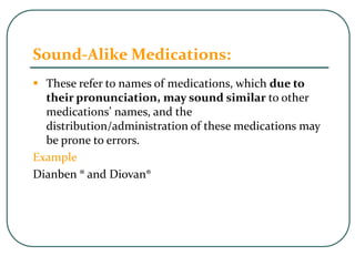 Sound-Alike Medications:
 These refer to names of medications, which due to
their pronunciation, may sound similar to other
medications’ names, and the
distribution/administration of these medications may
be prone to errors.
Example
Dianben ® and Diovan®
 