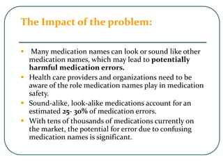 The Impact of the problem:
 Many medication names can look or sound like other
medication names, which may lead to potentially
harmful medication errors.
 Health care providers and organizations need to be
aware of the role medication names play in medication
safety.
 Sound-alike, look-alike medications account for an
estimated 25- 30% of medication errors.
 With tens of thousands of medications currently on
the market, the potential for error due to confusing
medication names is significant.
 