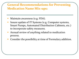 General Recommendations for Preventing
Medication Name Mix-ups:
 Maintain awareness (e.g. FDA).
 Insure update of IT Systems (e.g, Computer systems,
Smart Pumps, Automated Distribution Cabinets, etc.)
to incorporate safety measures.
 Annual review of anything related to medication
process.
 Consider the possibility at time of Formulary addition.
 