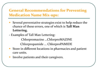 General Recommendations for Preventing
Medication Name Mix-ups:
 Several preventative strategies exist to help reduce the
chance of these errors, one of which is Tall Man
Lettering.
- Examples of Tall Man Lettering:
Chlorpromazine …ChlorproMAZINE
Chlorpropamide ... ChlorproPAMIDE
 Store in different locations in pharmacies and patient
care units.
 Involve patients and their caregivers.
 