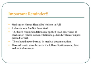 Important Reminder!!
 Medication Names Should be Written In Full
 Abbreviations Are Not Permitted
 The listed recommendations are applied to all orders and all
medication related documentation (e.g., handwritten or on pre-
printed forms).
 They should never be used in medical documentation.
 Place adequate space between the full medication name, dose
and unit of measure.
 