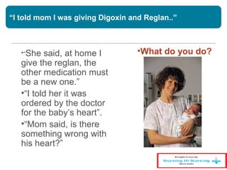 “I told mom I was giving Digoxin and Reglan..”
•“She said, at home I
give the reglan, the
other medication must
be a new one.”
•“I told her it was
ordered by the doctor
for the baby’s heart”.
•“Mom said, is there
something wrong with
his heart?”
•What do you do?
 