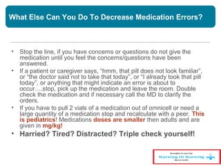 What Else Can You Do To Decrease Medication Errors?
• Stop the line, if you have concerns or questions do not give the
medication until you feel the concerns/questions have been
answered.
• If a patient or caregiver says, “hmm, that pill does not look familiar”,
or “the doctor said not to take that today”, or “I already took that pill
today”, or anything that might indicate an error is about to
occur….stop, pick up the medication and leave the room. Double
check the medication and if necessary call the MD to clarify the
orders.
• If you have to pull 2 vials of a medication out of omnicell or need a
large quantity of a medication stop and recalculate with a peer. This
is pediatrics! Medications doses are smaller then adults and are
given in mg/kg!
• Harried? Tired? Distracted? Triple check yourself!
 