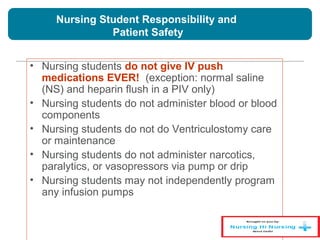 Nursing Student Responsibility and
Patient Safety
• Nursing students do not give IV push
medications EVER! (exception: normal saline
(NS) and heparin flush in a PIV only)
• Nursing students do not administer blood or blood
components
• Nursing students do not do Ventriculostomy care
or maintenance
• Nursing students do not administer narcotics,
paralytics, or vasopressors via pump or drip
• Nursing students may not independently program
any infusion pumps
 