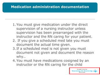 1.You must give medication under the direct
supervision of a nursing instructor unless
supervision has been prearranged with the
instructor and the RN caring for your patient.
2. If you give a scheduled med late you must
document the actual time given.
3.If a scheduled med is not given you must
document not given and document the reason
why..
4.You must have medications cosigned by an
instructor or the RN caring for the child
Medication administration documentation
 