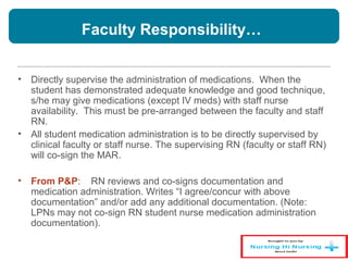 Faculty Responsibility…
• Directly supervise the administration of medications. When the
student has demonstrated adequate knowledge and good technique,
s/he may give medications (except IV meds) with staff nurse
availability. This must be pre-arranged between the faculty and staff
RN.
• All student medication administration is to be directly supervised by
clinical faculty or staff nurse. The supervising RN (faculty or staff RN)
will co-sign the MAR.
• From P&P: RN reviews and co-signs documentation and
medication administration. Writes “I agree/concur with above
documentation” and/or add any additional documentation. (Note:
LPNs may not co-sign RN student nurse medication administration
documentation).
 