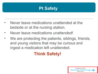 Pt Safety
• Never leave medications unattended at the
bedside or at the nursing station.
• Never leave medications unattended!
• We are protecting the patients, siblings, friends,
and young visitors that may be curious and
ingest a medication left unattended.
Think Safety!
 