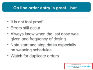 On line order entry is great…but
• It is not fool proof
• Errors still occur
• Always know when the last dose was
given and frequency of dosing
• Note start and stop dates especially
on weaning schedules
• Watch for duplicate orders
 