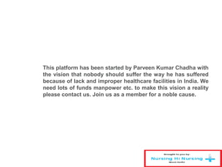 This platform has been started by Parveen Kumar Chadha with
the vision that nobody should suffer the way he has suffered
because of lack and improper healthcare facilities in India. We
need lots of funds manpower etc. to make this vision a reality
please contact us. Join us as a member for a noble cause.
 