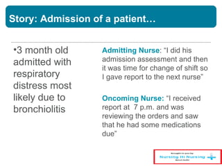 Story: Admission of a patient…
•3 month old
admitted with
respiratory
distress most
likely due to
bronchiolitis
Admitting Nurse: “I did his
admission assessment and then
it was time for change of shift so
I gave report to the next nurse”
Oncoming Nurse: “I received
report at 7 p.m. and was
reviewing the orders and saw
that he had some medications
due”
 