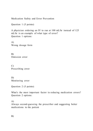Medication Safety and Error Prevention
Question 1 (5 points)
A physician ordering an IV to run at 100 mL/hr instead of 125
mL/hr is an example of what type of error?
Question 1 options:
A)
Wrong dosage form
B)
Omission error
C)
Prescribing error
D)
Monitoring error
Question 2 (5 points)
What's the most important factor in reducing medication errors?
Question 2 options:
A)
Always second-guessing the prescriber and suggesting better
medications to the patient
B)
 