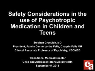 Safety Considerations in the
use of Psychotropic
Medication in Children and
Teens
Stephen Grcevich, MD
President, Family Center by the Falls, Chagrin Falls OH
Clinical Associate Professor of Psychiatry, NEOMED
Transitional Medical Director
Child and Adolescent Behavioral Health
September 5, 2018
 