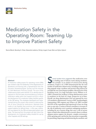 Medication Safety




Medication Safety in the
Operating Room: Teaming Up
to Improve Patient Safety
Rozina Merali, Beverley A. Orser, Alexandra Leeksma, Shirley Lingard, Susan Belo and Sylvia Hyland




   Abstract
   A medication safety project for operating rooms (ORs)
   was initiated under the leadership of the Departments of
   Anesthesia and Nursing with a representative from the
                                                                   S        everal studies have suggested     that medication error
                                                                           is a leading cause of adverse events during anesthesia.
                                                                           For example, in an analysis of critical events during
                                                                   anesthesia, Cooper et al. (1984) demonstrated that the total
                                                                   number of medication-related events (including syringe swaps,
   Canadian Anesthesiologists’ Society and the Institute           drug ampoule swaps, overdoses and incorrect drug choices) far
   for Safe Medication Practices Canada. The aims of the           exceeded the next most frequent problem, disconnection of the
   collaborative project were twofold: (1) to identify areas of    breathing circuit. In a large Australian survey, Webster et al.
   exposure to risk and make recommendations to enhance            (2001) estimated the incidence of drug administration errors
   medication safety within the hospital and (2) to inform         in anesthesia on the basis of a large, prospective set of data.
   the development of a medication safety checklist specific       Overall, one drug administration error was reported for every
   to the OR setting. The strategies developed and imple-          133 anesthetics administered. A survey of 687 anesthesiologists
   mented during this project were aimed at reducing the           (representing a 30% response rate) (Orser et al. 2001) revealed
   risk of injury induced by medications. Attempts were            that 85% of the respondents had experienced at least one drug
   made to use feasible best practices and managerial              error or near miss. A variety of factors contribute to increases in
   support systems for defined areas – in this case, medica-       the risk of medication error in patients undergoing anesthesia,
   tion-use systems for the ORs and associated patient care        including the use of potent drugs that carry a risk of serious
   areas. The learning from this project will also inform the      injury or death when administered in excessive doses or without
   development of a medication safety checklist for use by         adequate patient support; the dynamic, complex environment
   other hospitals and OR settings.                                of the operating suite; and the fact that one person is responsible
                                                                   for prescribing, dispensing and administering the anesthetic and



54 Healthcare Quarterly Vol.11 Special Issue 2008
 