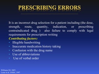 It is an incorrect drug selection for a patient including (the dose,
strength, route, quantity, indication, or prescribing
contraindicated drug ) also failure to comply with legal
requirements for prescription writing
Contributing factors:
• Illegible handwriting
• Inaccurate medication history taking
• Confusion with the drug name
• Use of abbreviations
• Use of verbal order
Williams DJ. 2007,
Lesar et al. JAMA. 1997
 